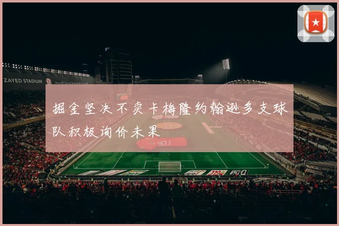 掘金坚决不卖卡梅隆约翰逊多支球队积极询价未果
